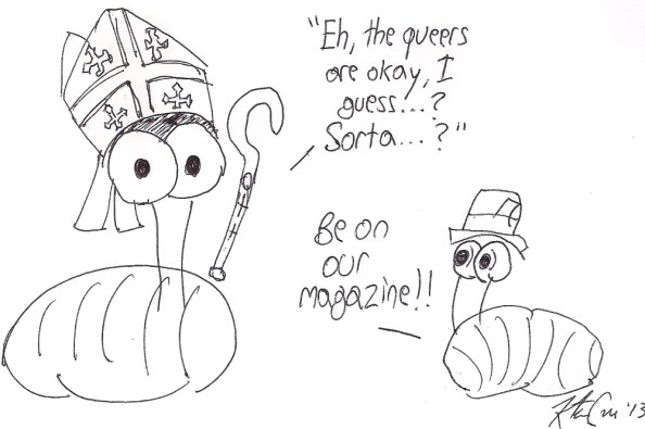 Two badly drawn slugs, one wearing a mockup of a papal mitre and holding a papal sceptre of some sort saying "Eh, the queers are okay, I guess...? Sorta...?" Another smaller slug off to the side, equally poorly drawn, wears a press hat and says "Be on our magazine!"